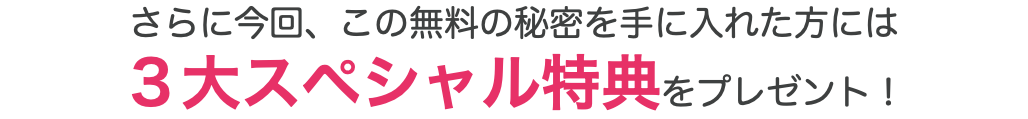 さらに今回、この無料の秘密を手に入れた方には ３大スペシャル特典をプレゼント！