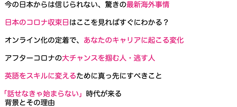  今の日本からは信じられない、驚きの最新海外事情 日本のコロナ収束日はここを見ればすぐにわかる？ オンライン化の定着で、あなたのキャリアに起こる変化 アフターコロナの大チャンスを掴む人・逃す人 英語をスキルに変えるために真っ先にすべきこと 「話せなきゃ始まらない」時代が来る 背景とその理由